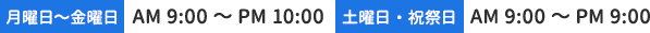 【月曜日～金曜日】AM 9:00～PM 10:00　【土曜日・祝祭日】AM 9:00～PM 9:00